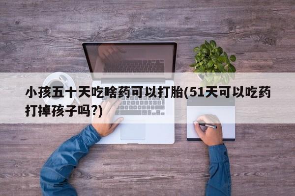 米非司酮片在线购微信小孩五十天吃啥药可以打胎(51天可以吃药打掉孩子吗?)
