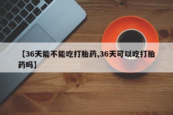 米非司酮片在线购微信【36天能不能吃打胎药,36天可以吃打胎药吗】
