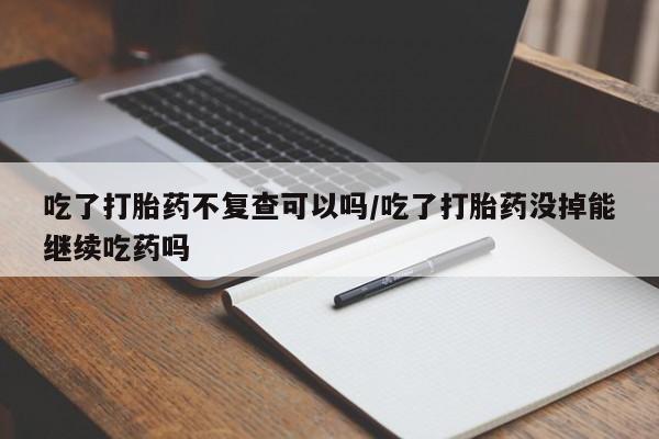 米非司酮片在线购微信吃了打胎药不复查可以吗/吃了打胎药没掉能继续吃药吗