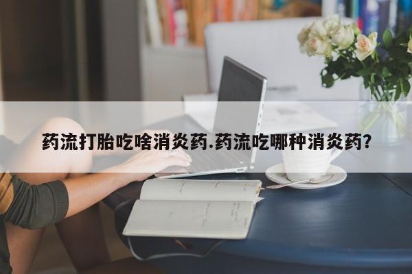 米非司酮片在线购微信药流打胎吃啥消炎药.药流吃哪种消炎药？